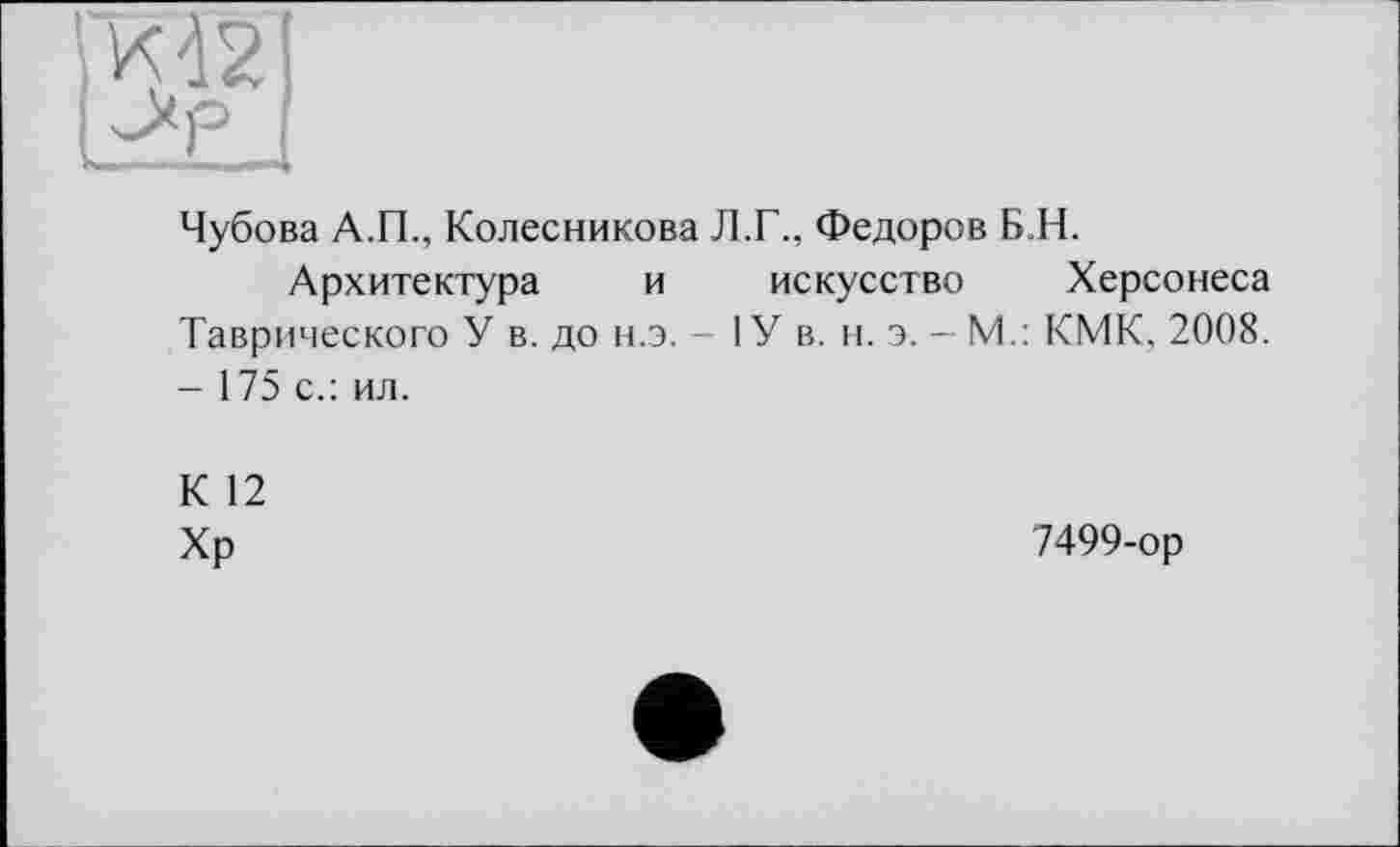 ﻿Чубова А.П., Колесникова Л.Г., Федоров Б.Н.
Архитектура и искусство Херсонеса Таврического У в. до н.э. - ІУ в. н. э. - М.: КМК, 2008. - 175 с.: ил.
К 12
Хр
7499-ор